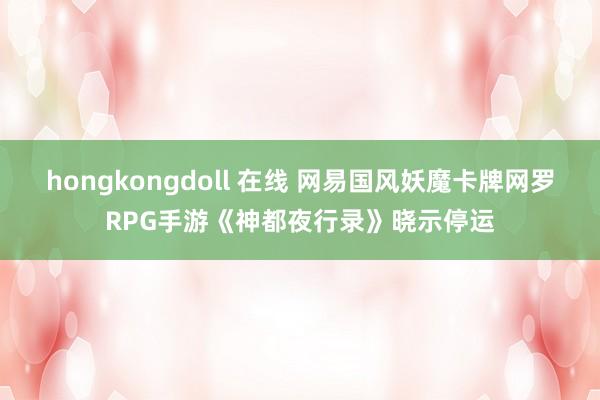 hongkongdoll 在线 网易国风妖魔卡牌网罗RPG手游《神都夜行录》晓示停运