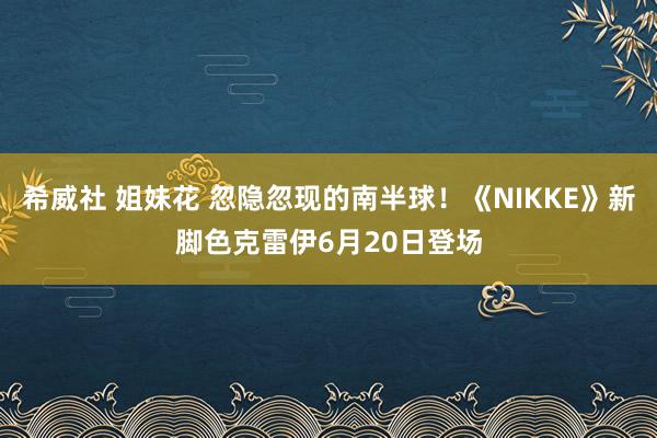 希威社 姐妹花 忽隐忽现的南半球！《NIKKE》新脚色克雷伊6月20日登场