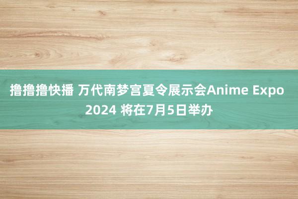 撸撸撸快播 万代南梦宫夏令展示会Anime Expo 2024 将在7月5日举办