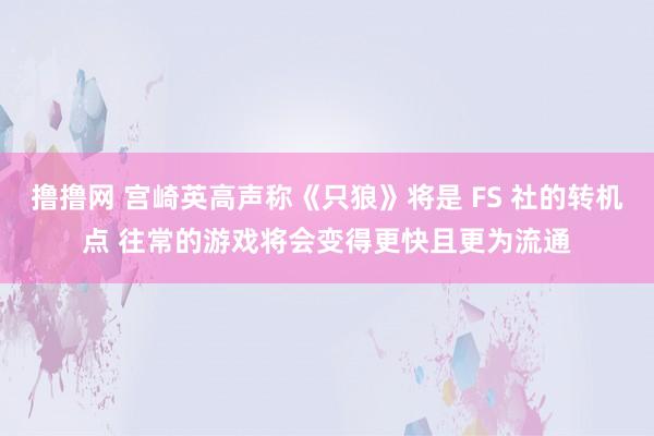 撸撸网 宫崎英高声称《只狼》将是 FS 社的转机点 往常的游戏将会变得更快且更为流通