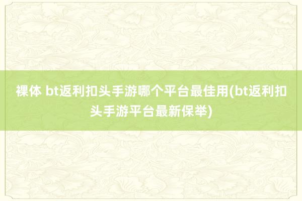 裸体 bt返利扣头手游哪个平台最佳用(bt返利扣头手游平台最新保举)