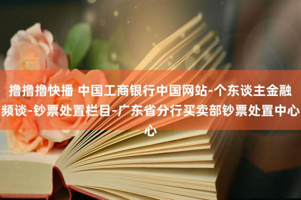 撸撸撸快播 中国工商银行中国网站-个东谈主金融频谈-钞票处置栏目-广东省分行买卖部钞票处置中心