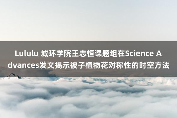 Lululu 城环学院王志恒课题组在Science Advances发文揭示被子植物花对称性的时空方法