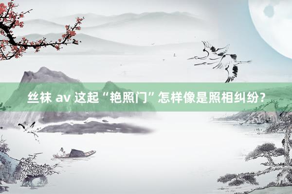 丝袜 av 这起“艳照门”怎样像是照相纠纷？