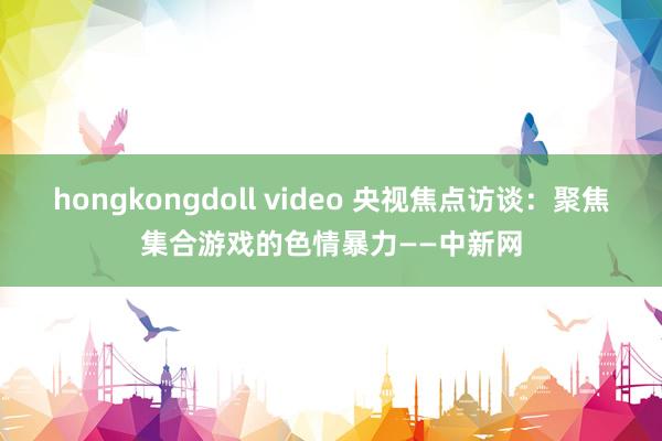 hongkongdoll video 央视焦点访谈：聚焦集合游戏的色情暴力——中新网