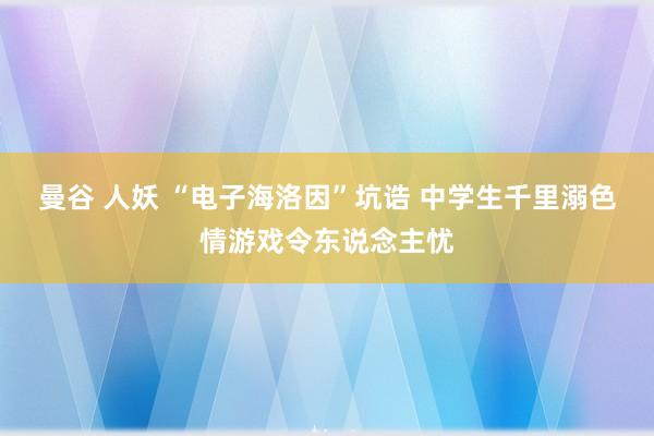 曼谷 人妖 “电子海洛因”坑诰 中学生千里溺色情游戏令东说念主忧