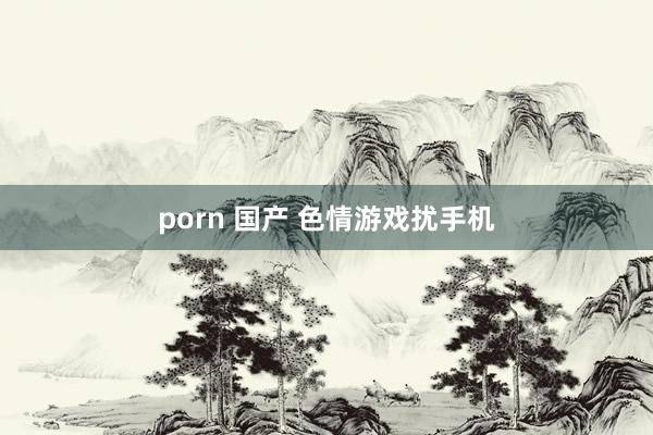 porn 国产 色情游戏扰手机