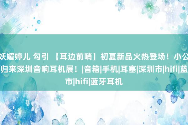 妖媚婷儿 勾引 【耳边前哨】初夏新品火热登场！小公举带你归来深圳音响耳机展！|音箱|手机|耳塞|深圳市|hifi|蓝牙耳机