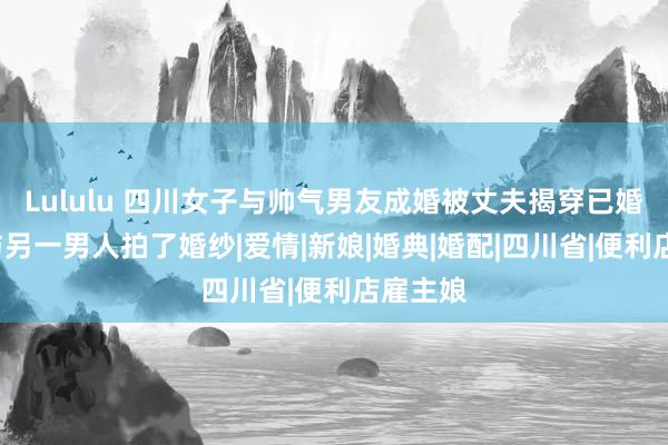 Lululu 四川女子与帅气男友成婚被丈夫揭穿已婚有3娃与另一男人拍了婚纱|爱情|新娘|婚典|婚配|四川省|便利店雇主娘