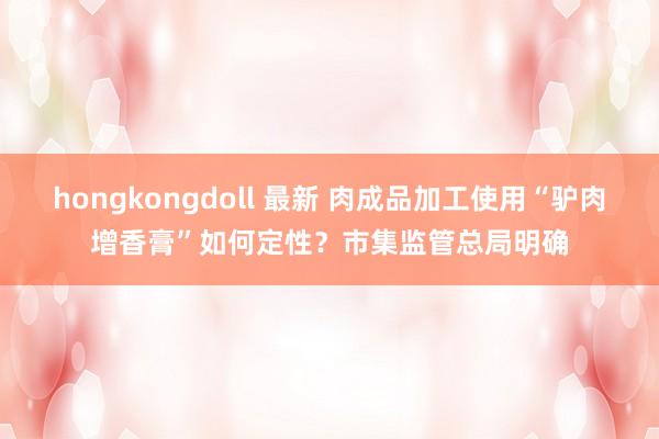 hongkongdoll 最新 肉成品加工使用“驴肉增香膏”如何定性？市集监管总局明确