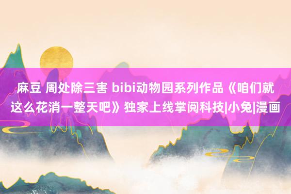 麻豆 周处除三害 bibi动物园系列作品《咱们就这么花消一整天吧》独家上线掌阅科技|小兔|漫画