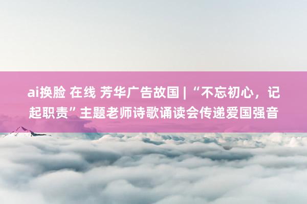 ai换脸 在线 芳华广告故国 | “不忘初心，记起职责”主题老师诗歌诵读会传递爱国强音