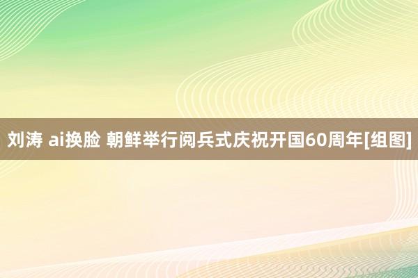 刘涛 ai换脸 朝鲜举行阅兵式庆祝开国60周年[组图]