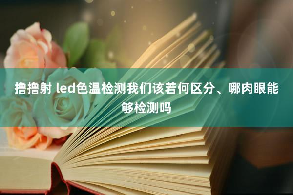 撸撸射 led色温检测我们该若何区分、哪肉眼能够检测吗