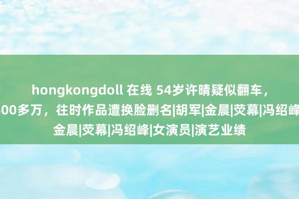 hongkongdoll 在线 54岁许晴疑似翻车，名下公司被扩充600多万，往时作品遭换脸删名|胡军|金晨|荧幕|冯绍峰|女演员|演艺业绩