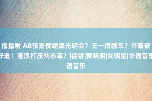 撸撸射 AB张嘉倪跪舔光明会？王一博翻车？许晴被辞退！渣浪打压刘亦菲？|徐娇|黄晓明|女明星|华语音乐