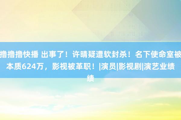 撸撸撸快播 出事了！许晴疑遭软封杀！名下使命室被本质624万，影视被革职！|演员|影视剧|演艺业绩