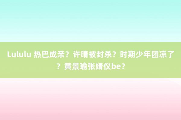 Lululu 热巴成亲？许晴被封杀？时期少年团凉了？黄景瑜张婧仪be？