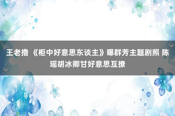 王老撸 《柜中好意思东谈主》曝群芳主题剧照 陈瑶胡冰卿甘好意思互撩